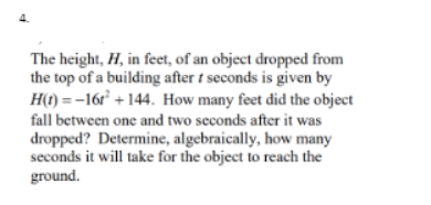 The height, H, in feet, of an object dropped from
the top of a building after t seconds is given by
H(1) = -16r° + 144. How many feet did the object
fall between one and two seconds after it was
dropped? Determine, algebraically, how many
seconds it will take for the object to reach the
ground.
