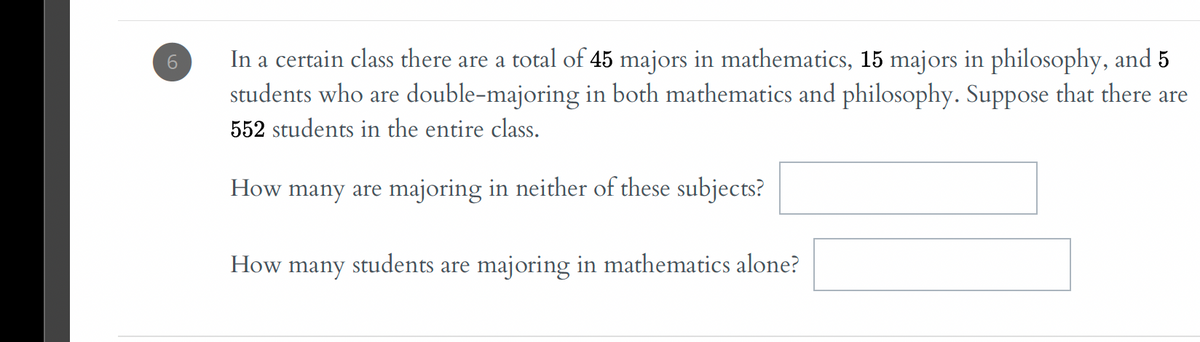 In a certain class there are a total of 45 majors in mathematics, 15 majors in philosophy, and 5
students who are double-majoring in both mathematics and philosophy. Suppose that there are
552 students in the entire class.
How many are majoring in neither of these subjects?
How
many
students
are majoring in mathematics alone?
