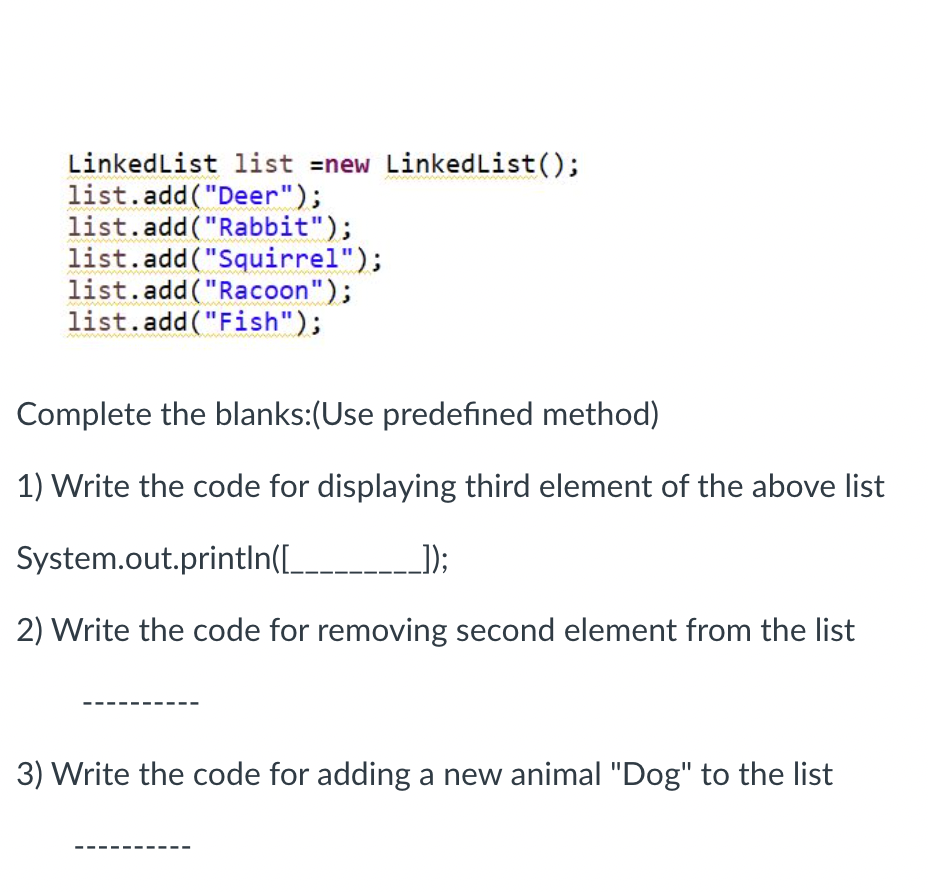 LinkedList list =new LinkedList();
list.add("Deer");
list.add("Rabbit");
list.add("Squirrel");
list.add("Racoon");
list.add("Fish");
Complete the blanks:(Use predefined method)
1) Write the code for displaying third element of the above list
System.out.println([____ __]);
2) Write the code for removing second element from the list
3) Write the code for adding a new animal "Dog" to the list