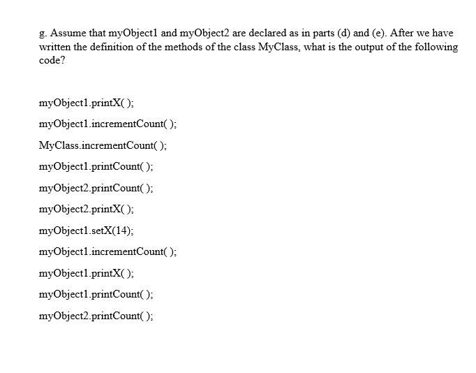 g. Assume that myObjectl and myObject2 are declared as in parts (d) and (e). After we have
written the definition of the methods of the class MyClass, what is the output of the following
code?
myObjectl.printX( );
myObject1.incrementCount( );
MyClass.incrementCount( );
myObject1.printCount( );
myObject2.printCount( );
myObject2.printX( );
myObject1.setX(14);
myObject1.incrementCount( );
myObject1.printX( ):
myObject1.printCount( );
myObject2.printCount( );
