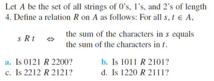 Let A be the set of all strings of 0's, l's, and 2's of length
4. Define a relation R on A as follows: For all s, t e A,
the sum of the characters in s equals
s Rt
the sum of the characters in t.
a. Is 0121 R 2200?
c. Is 2212 R 2121?
b. Is 1011 R 2101?
d. Is 1220 R 2111?
