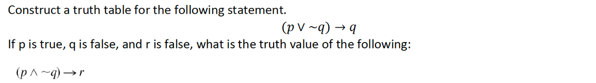 Construct a truth table for the following statement.
(p V ~q) → q
If p is true, q is false, and r is false, what is the truth value of the following:
(p ^ ~q) → r
