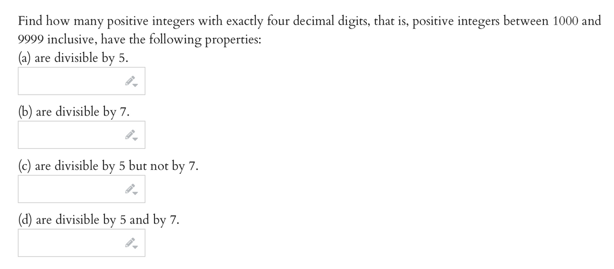 Find how many positive integers with exactly four decimal digits, that is, positive integers between 1000 and
9999 inclusive, have the following properties:
(a) are divisible by 5.
(b) are divisible by 7.
(c) are divisible by 5 but not by 7.
(d) are divisible by 5 and by 7.

