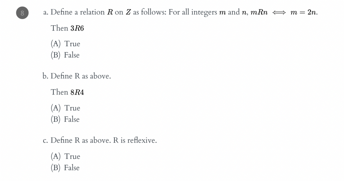 8.
a. Define a relation R on Z as follows: For all integers m and n, mRn + m = 2n.
Then 3R6
(А) True
(В) False
b. Define R as above.
Then 8R4
(A) True
(В) False
c. Define R as above. R is reflexive.
(A) True
(В) False

