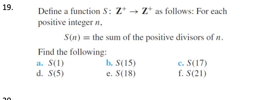 19.
Define a function S: Z+ → Z+ as follows: For each
positive integer n,
S(n) = the sum of the positive divisors of n.
Find the following:
b. S(15)
a. S(1)
d. S(5)
c. S(17)
f. S(21)
e. S(18)
