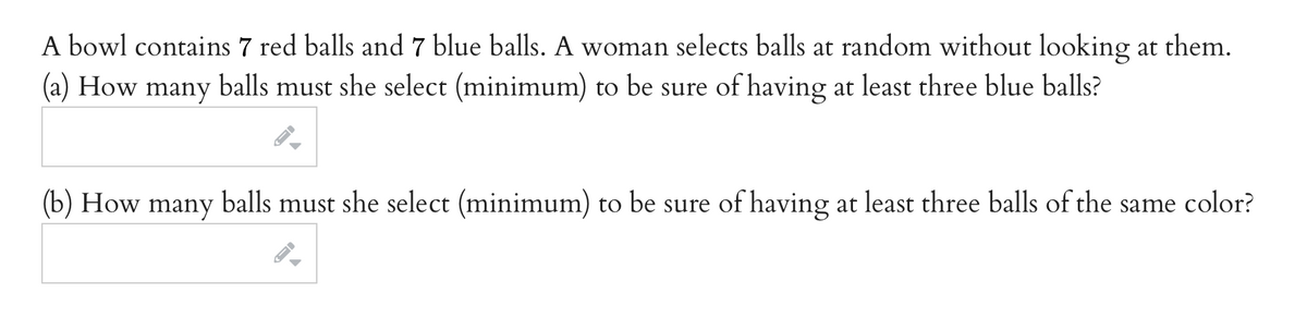 A bowl contains 7 red balls and 7 blue balls. A woman selects balls at random without looking at them.
(а) How
many
balls
must she select (minimum) to be sure of having at least three blue balls?
(b) How many balls must she select (minimum) to be sure of having at least three balls of the same color?
