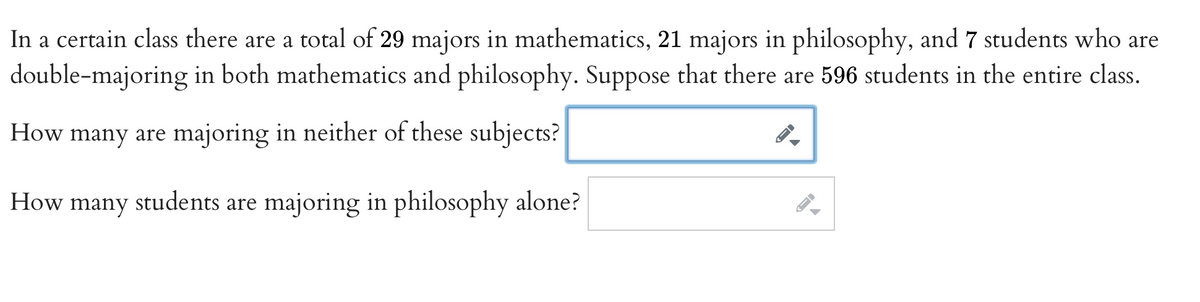 In a certain class there are a total of 29 majors in mathematics, 21 majors in philosophy, and 7 students who are
double-majoring in both mathematics and philosophy. Suppose that there are 596 students in the entire class.
How many are majoring in neither of these subjects?
How many students are majoring in philosophy alone?
