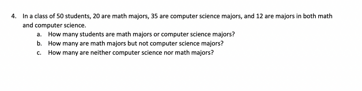 4.
In a class of 50 students, 20 are math majors, 35 are computer science majors, and 12 are majors in both math
and computer science.
a.
How many students are math majors or computer science majors?
b. How many are math majors but not computer science majors?
С.
How many are neither computer science nor math majors?
