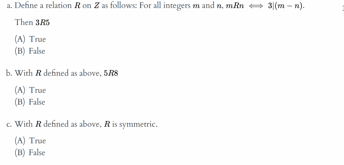 a. Define a relation R on Z as follows: For all integers m and n, mRn + 3|(m – n).
Then 3R5
(A) True
(В) False
b. With R defined as above, 5R8
(A) True
(B) False
c. With R defined as above, R is symmetric.
(A) True
(B) False
