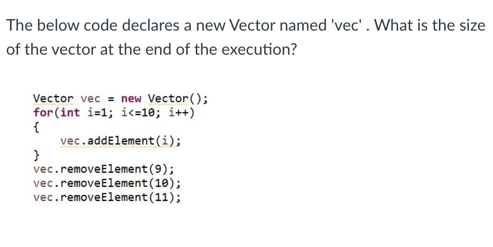 The below code declares a new Vector named 'vec'. What is the size
of the vector at the end of the execution?
Vector vec = new Vector();
for(int i=1;i<=10; i++)
{
vec.addElement(i);
}
vec.removeElement(9);
vec.removeElement(10);
vec.removeElement(11);