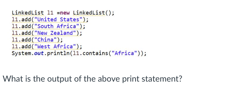 LinkedList 11 =new Linked List();
11.add("United States");
11.add("South Africa");
11.add("New Zealand");
11.add("China");
11.add("West Africa");
System.out.println (11.contains ("Africa"));
What is the output of the above print statement?