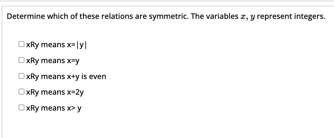 Determine which of these relations are symmetric. The variables x, y represent integers.
OxRy means x=|y|
OxRy means x=y
OxRy means x+y is even
OxRy means x=2y
OxRy means x> y