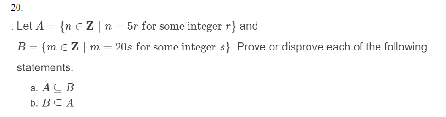 20.
. Let A = {n E Z | n = 5r for some integer r} and
B = {m e Z | m = 20s for some integer s}. Prove or disprove each of the following
statements.
а. АС В
b. ВСА
