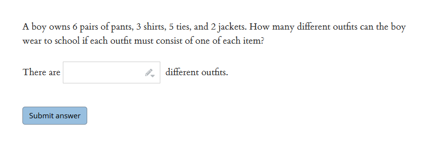 A boy owns 6 pairs of pants, 3 shirts, 5 ties, and 2 jackets. How many different outfits can the boy
wear to school if each outfit must consist of one of each item?
There are
different outfits.
Submit answer
