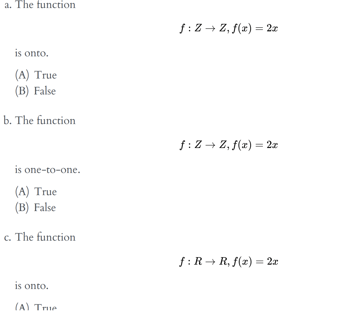 a. The function
f : Z → Z, f(x) = 2x
is onto.
(A) True
(В) False
b. The function
f : Z → Z, f(x) = 2x
is one-to-one.
(A) True
(В) False
c. The function
f: R → R, f(x) = 2x
is onto.
(A) True.
