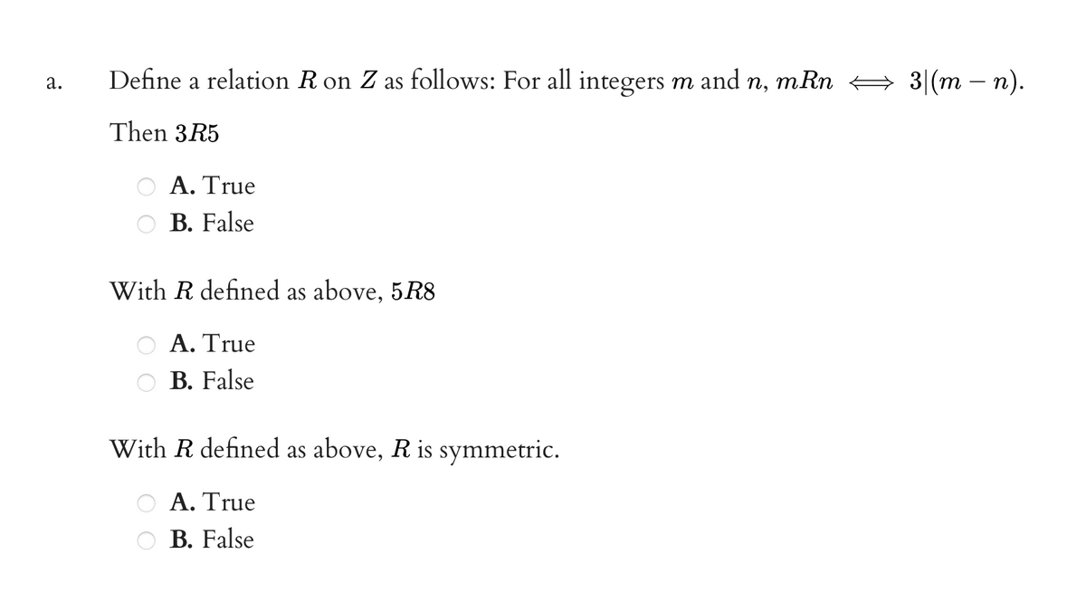 Define a relation R on Z as follows: For all integers m
and
mRn
3(m — п).
а.
п,
Then 3R5
Α. True
B. False
With R defined as above, 5R8
Α. True
B. False
With R defined as above, R is symmetric.
Α. True
B. False
