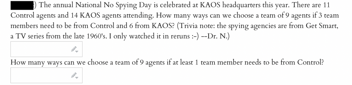 The annual National No Spying Day is celebrated at KAOS headquarters this year. There are 11
Control agents and 14 KAOS agents attending. How many ways can we choose a team of 9 agents if 3 team
members need to be from Control and 6 from KAOS? (Trivia note: the spying agencies are from Get Smart,
a TV series from the late 1960's. I only watched it in reruns :-) --Dr. N.)
How many ways can we choose a team of 9 agents if at least 1 team member needs to be from Control?
