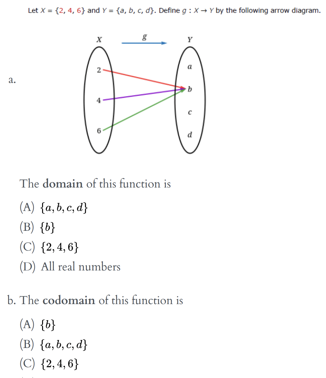 Let X = {2, 4, 6} and Y = {a, b, c, d}. Define g : X → Y by the following arrow diagram.
Y
a
2
а.
4
6
d
The domain of this function is
(A) {а, b, с, d}
(B) {b}
(С) {2,4, 6}
(D) All real numbers
b. The codomain of this function is
(A) {b}
(B) {a,b, c, d}
(C) {2,4,6}
