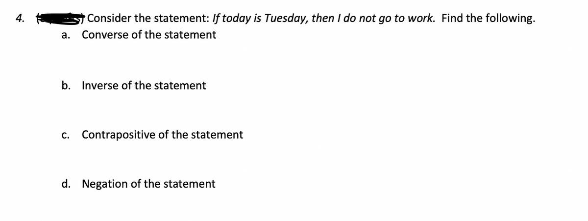 4.
Consider the statement: If today is Tuesday, then I do not go to work. Find the following.
а.
Converse of the statement
b. Inverse of the statement
С.
Contrapositive of the statement
d. Negation of the statement
