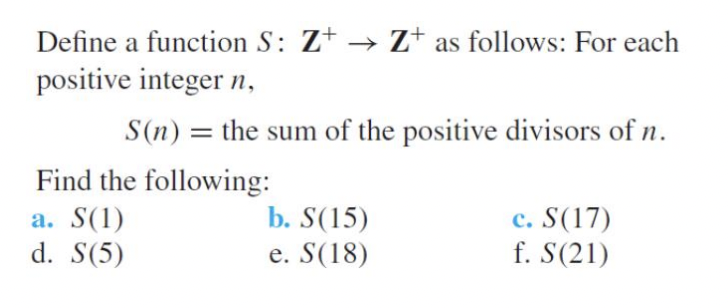 Define a function S: Z+ → Z+ as follows: For each
positive integer n,
S(n) = the sum of the positive divisors of n.
Find the following:
a. S(1)
d. S(5)
b. S(15)
e. S(18)
c. S(17)
f. S(21)
