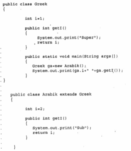 public class Greek
int i-l;
public int getI()
System.out.print ("Super");
. return i;
public static void main(String args(1)
Greek ga-new Arabik();
System.out.print (ga.i+" "+ga.getI());
public elass Arabik extends Greek
int i-2;
public int getI()
System.out.print{"Sub");
return i;
