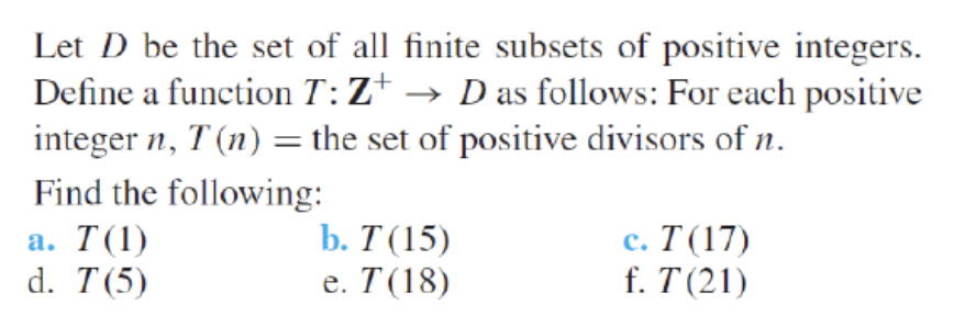 Let D be the set of all finite subsets of positive integers.
Define a function T:Z+ → D as follows: For each positive
integer n, T (n) = the set of positive divisors of n.
Find the following:
b. Т (15)
е. Т (18)
с. Т (17)
f. T (21)
а. T(1)
d. T(5)
