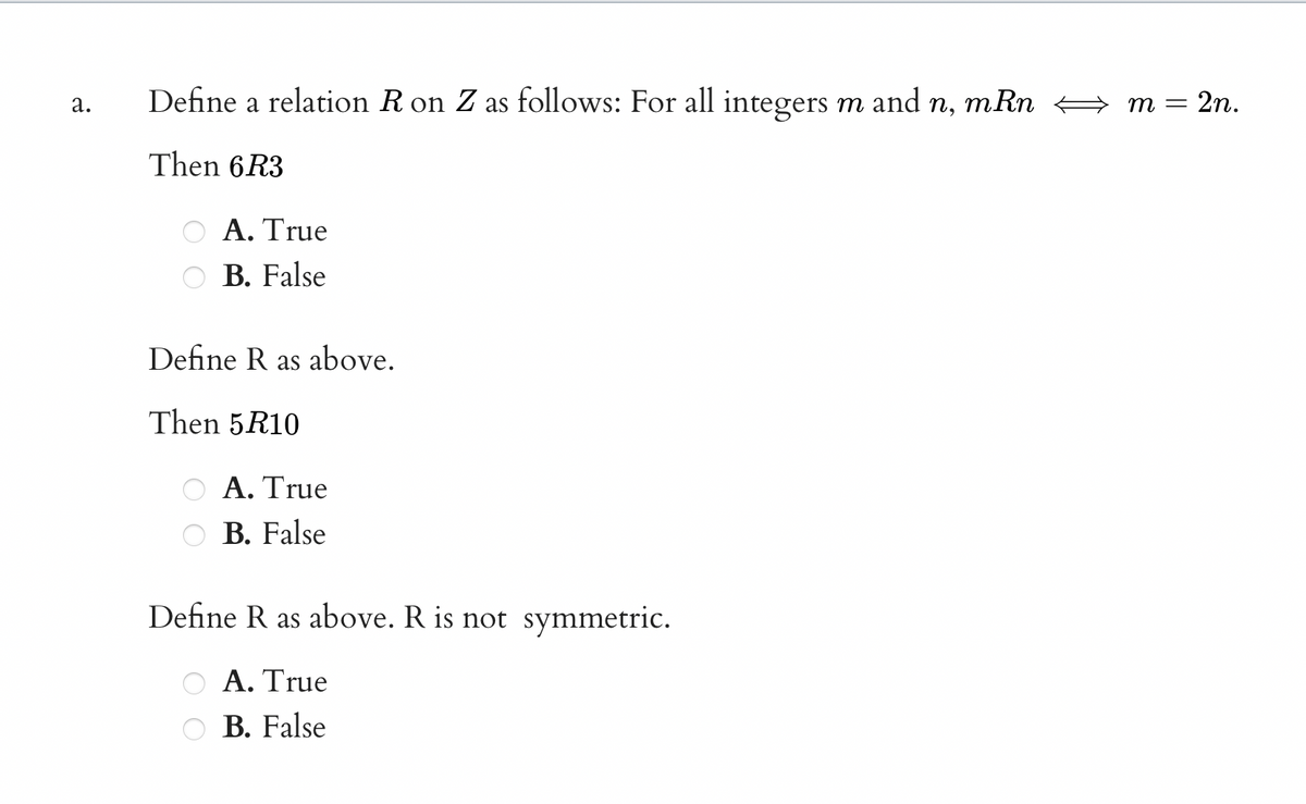 Define a relation R on Z as follows: For all integers m
and
mRn
2n.
а.
п,
т —
Then 6R3
ΟΑ. Τηue
O B. False
Define R as above.
Then 5R10
A. True
B. False
Define R as above. R is not symmetric.
A. True
B. False
