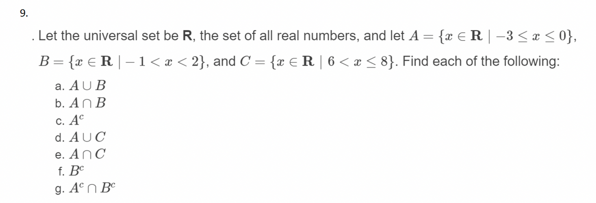 9.
Let the universal set be R, the set of all real numbers, and let A = {x € R | –3 < x < 0},
B= {x €R | –1 < x < 2}, and C = {x E R | 6 < x < 8}. Find each of the following:
a. AU B
b. An B
С. Ас
d. AUC
e. AnC
f. BC
g. Aºn B°
