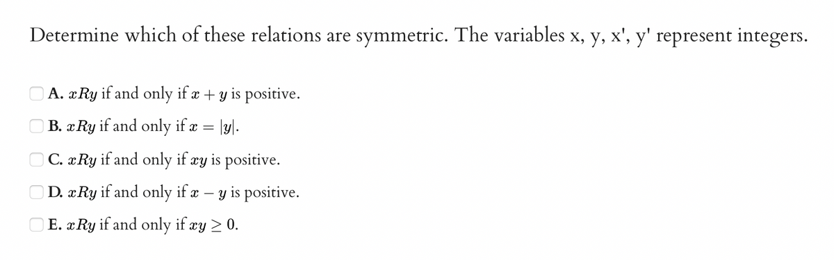 Determine which of these relations are symmetric. The variables x, y, x', y' represent integers.
O A. xRy if and only if æ + y is positive.
O B. x Ry if and only if x = |y|.
O C. x Ry if and only if cy is positive.
OD. xRy if and only if x – y is positive.
E. x Ry if and only if xy > 0.
