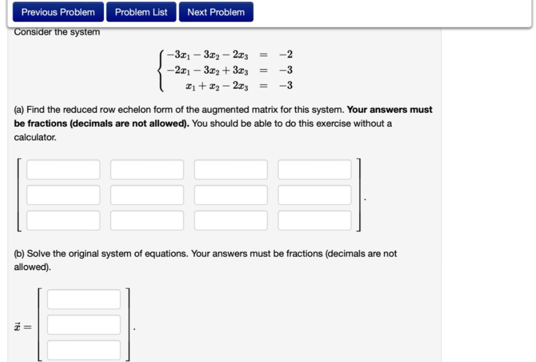 Previous Problem
Consider the system
Problem List
Next Problem
x =
-3x₁3x₂ - 2x3
-2x1 - 3x2 + 3x3
=
=
x₁ + x₂2x3 =
-2
-3
-3
(a) Find the reduced row echelon form of the augmented matrix for this system. Your answers must
be fractions (decimals are not allowed). You should be able to do this exercise without a
calculator.
(b) Solve the original system of equations. Your answers must be fractions (decimals are not
allowed).