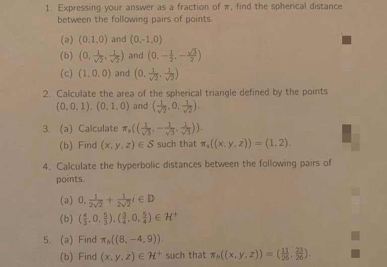 1. Expressing your answer as a fraction of π, find the spherical distance
between the following pairs of points.
(a) (0,1,0) and (0,-1,0)
(b) (0.2) and (0.-.-3)
(c) (1,0,0) and (0.72.₂)
2. Calculate the area of the spherical triangle defined by the points
(0,0,1), (0, 1.0) and (20.).
3. (a) Calculate ,((3-√3)).
(b) Find (x, y, z) ES such that πs ((x, y, z)) = (1, 2).
4. Calculate the hyperbolic distances between the following pairs of
points.
(a) 0,22 +2₂ € D
2√2
(b) (3.0.). (2.0.2) € H+
5. (a) Find ((8. -4,9)).
(b) Find (x, y, z) E H+ such that T((x, y, z)) = (2).