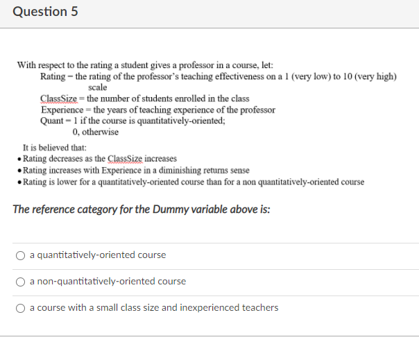Question 5
With respect to the rating a student gives a professor in a course, let:
Rating – the rating of the professor's teaching effectiveness on a 1 (very low) to 10 (very high)
scale
ClassSize = the number of students enrolled in the class
Experience = the years of teaching experience of the professor
Quant – 1 if the course is quantitatively-oriented;
0, otherwise
It is believed that:
• Rating decreases as the ClassSize increases
• Rating increases with Experience in a diminishing returns sense
• Rating is lower for a quantitatively-oriented course than for a non quantitatively-oriented course
The reference category for the Dummy variable above is:
a quantitatively-oriented course
a non-quantitatively-oriented course
a course with a small class size and inexperienced teachers
