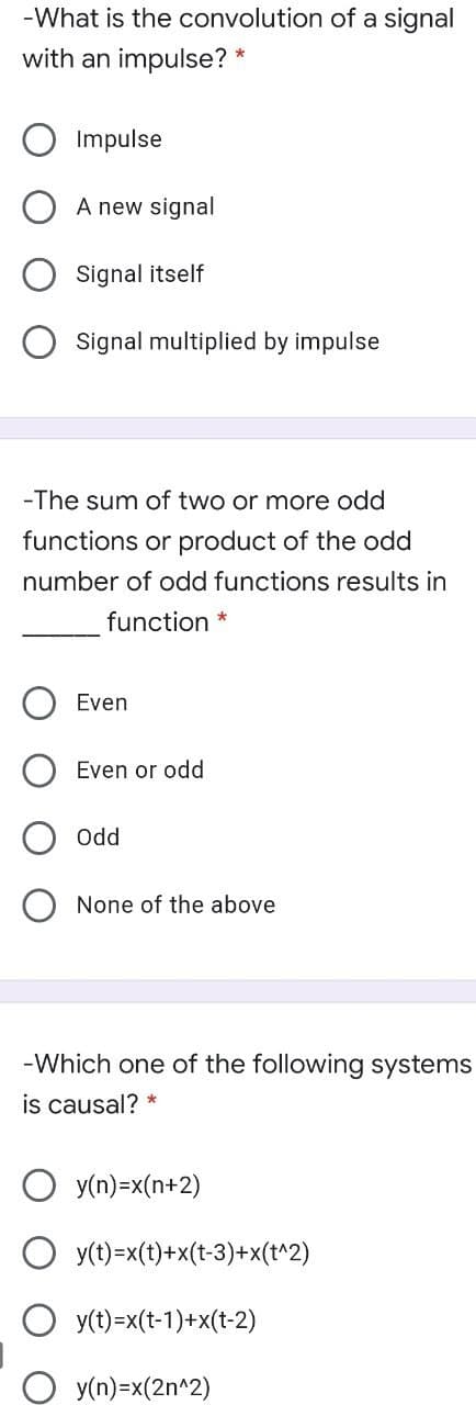 -What is the convolution of a signal
with an impulse? *
Impulse
A new signal
Signal itself
Signal multiplied by impulse
-The sum of two or more odd
functions or product of the odd
number of odd functions results in
function *
Even
Even or odd
Odd
None of the above
-Which one of the following systems
is causal? *
y(n)=x(n+2)
O y(t)=x(t)+x(t-3)+x(t^2)
O y(t)=x(t-1)+x(t-2)
y(n)=x(2n^2)
