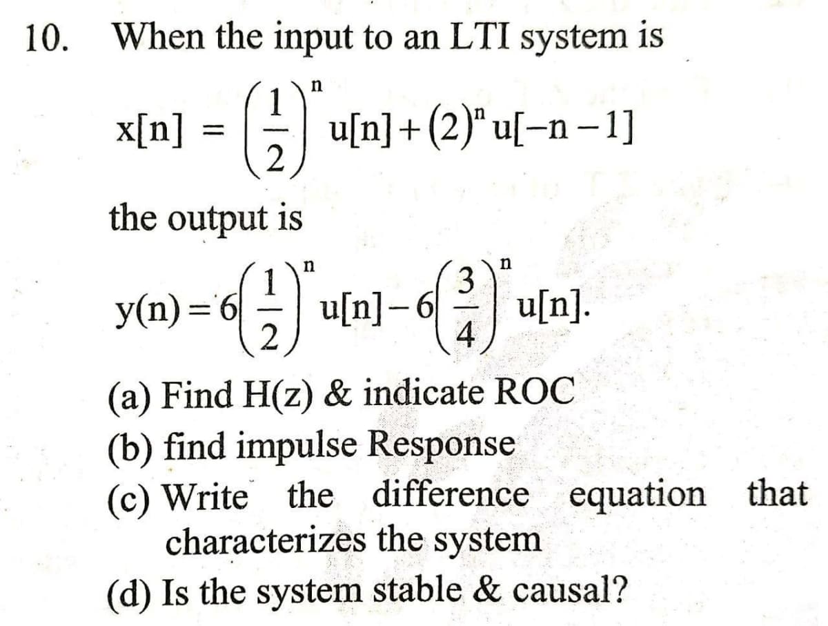 10. When the input to an LTI system is
1
x[n] = G
u[n]+ (2)" u[–n – 1]
2
the output is
n
3
y(n)='6
2
u[n]-6
4
u[n].
%3D
(a) Find H(z) & indicate ROC
(b) find impulse Response
(c) Write the difference equation that
characterizes the system
(d) Is the system stable & causal?
