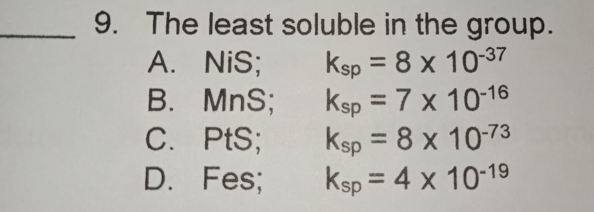 9. The least soluble in the group.
A. NiS;
B. MnS;
C. PtS;
D. Fes;
Ksp = 8 x 10-37
Ksp = 7 x 10-16
Ksp = 8 x 10-73
Ksp = 4 x 10-19
%3D
%3D
%3D
%3D
