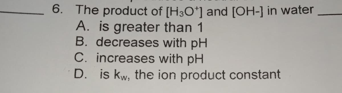 6. The product of [H3O*] and [OH-] in water
A. is greater than 1
B. decreases with pH
C. increases with pH
D. is kw, the ion product constant
