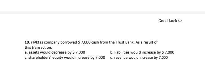 Good Luck O
10. r@ktas company borrowed $ 7,000 cash from the Trust Bank. As a result of
this transaction,
a. assets would decrease by $ 7,000
c. shareholders' equity would increase by 7,000 d. revenue would increase by 7,000
b. liabilities would increase by $ 7,000
