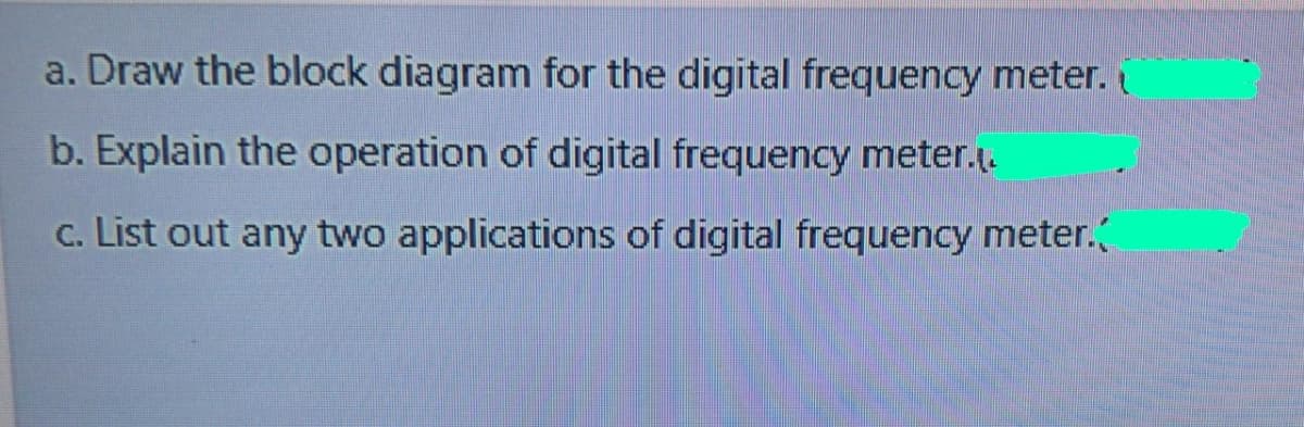 a. Draw the block diagram for the digital frequency meter.
b. Explain the operation of digital frequency meter..
c. List out any two applications of digital frequency meter.
