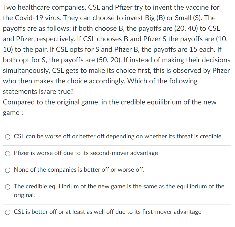 Two healthcare companies, CSL and Pfizer try to invent the vaccine for
the Covid-19 virus. They can choose to invest Big (B) or Small (S). The
payoffs are as follows: if both choose B, the payoffs are (20, 40) to CSL
and Pfizer, respectively. If CSL chooses B and Pfizer S the payoffs are (10,
10) to the pair. If CSL opts for S and Pfizer B, the payoffs are 15 each. If
both opt for S, the payoffs are (50, 20). If instead of making their decisions
simultaneously, CSL gets to make its choice first, this is observed by Pfizer
who then makes the choice accordingly. Which of the following
statements is/are true?
Compared to the original game, in the credible equilibrium of the new
game :
O CSL can be worse off or better off depending on whether its threat is credible.
Pfizer is worse off due to its second-mover advantage
O None of the companies is better off or worse off.
O The credible equilibrium of the new game is the same as the equilibrium of the
original.
O CSL is better off or at least as well off due to its first-mover advantage
