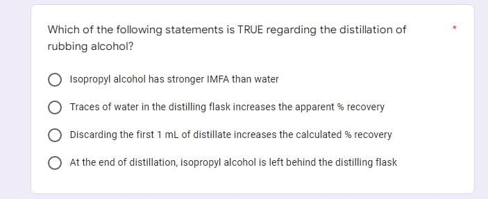 Which of the following statements is TRUE regarding the distillation of
rubbing alcohol?
Isopropyl alcohol has stronger IMFA than water
Traces of water in the distilling flask increases the apparent % recovery
Discarding the first 1 mL of distillate increases the calculated % recovery
O At the end of distillation, isopropyl alcohol is left behind the distilling flask