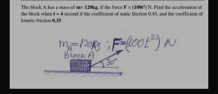 The block A has a mass of m= 120kg, if the force F = (100t²) N. Find the acceleration of
the block when t= 4 second if the coefficient of static friction 0.45, and the coefficient of
kinetic friction 0.35
Block A
30°
