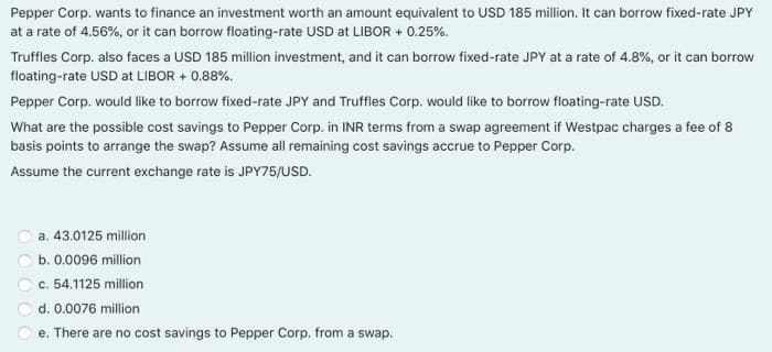 Pepper Corp. wants to finance an investment worth an amount equivalent to USD 185 million. It can borrow fixed-rate JPY
at a rate of 4.56%, or it can borrow floating-rate USD at LIBOR + 0.25%.
Truffles Corp. also faces a USD 185 million investment, and it can borrow fixed-rate JPY at a rate of 4.8%, or it can borrow
floating-rate USD at LIBOR + 0.88%.
Pepper Corp. would like to borrow fixed-rate JPY and Truffles Corp. would like to borrow floating-rate USD.
What are the possible cost savings to Pepper Corp. in INR terms from a swap agreement if Westpac charges a fee of 8
basis points to arrange the swap? Assume all remaining cost savings accrue to Pepper Corp.
Assume the current exchange rate is JPY75/USD.
a. 43.0125 million
b. 0.0096 million
c. 54.1125 million
d. 0.0076 million
e. There are no cost savings to Pepper Corp. from a swap.
