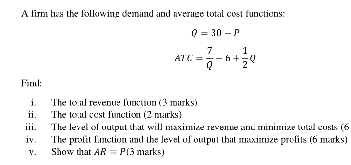 A firm has the following demand and average total cost functions:
Q = 30 – P
1
7
- 6+,Q
ATC
%3D
|
Find:
The total revenue function (3 marks)
The total cost function (2 marks)
i.
ii.
iii.
The level of output that will maximize revenue and minimize total costs (6
The profit function and the level of output that maximize profits (6 marks)
iv.
V.
Show that AR
P(3 marks)
