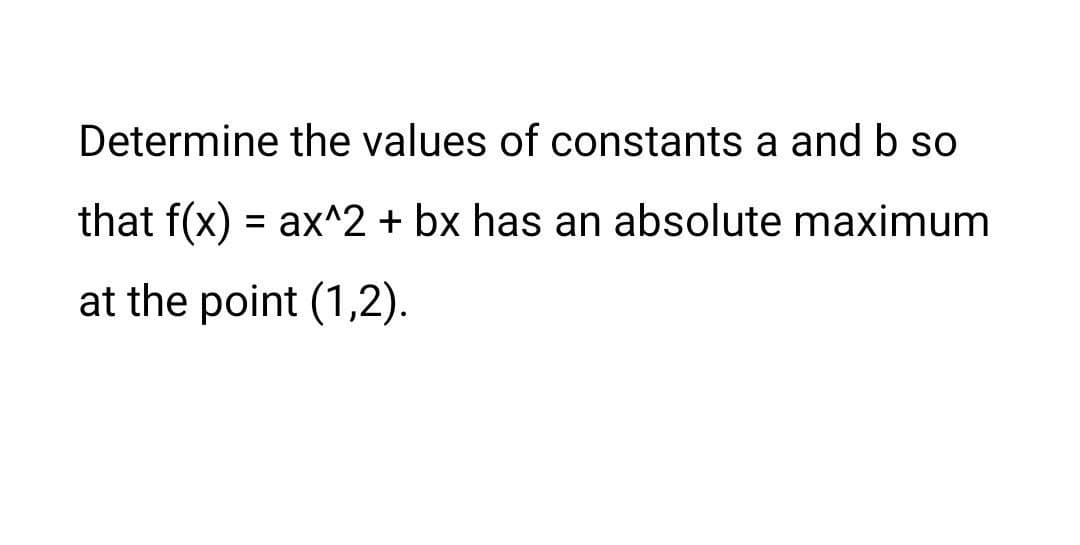 Determine the values of constants a and b so
that f(x) = ax^2 + bx has an absolute maximum
at the point (1,2).