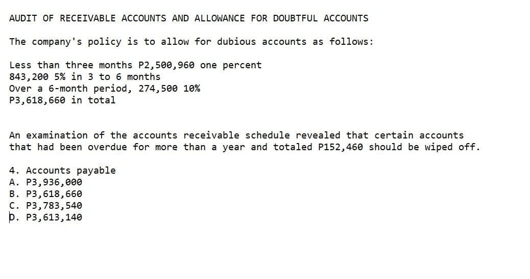 AUDIT OF RECEIVABLE ACCOUNTS AND ALLOWANCE FOR DOUBTFUL ACCOUNTS
The company's policy is to allow for dubious accounts as follows:
Less than three months P2,500,960 one percent
843,200 5% in 3 to 6 months
Over a 6-month period, 274,500 10%
P3,618,660 in total
An examination of the accounts receivable schedule revealed that certain accounts
that had been overdue for more than a year and totaled P152,460 should be wiped off.
4. Accounts payable
A. P3,936,000
B. P3,618,660
C. P3,783,540
D. P3,613, 140