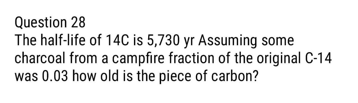 Question 28
The half-life of 14C is 5,730 yr Assuming some
charcoal from a campfire fraction of the original C-14
was 0.03 how old is the piece of carbon?