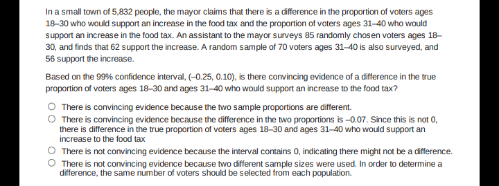 In a small town of 5,832 people, the mayor claims that there is a dfference in the proportion of voters ages
18-30 who would support an increase in the food tax and the proportion of voters ages 31–40 who would
support an increase in the food tax. An assistant to the mayor surveys 85 randomly chosen voters ages 18–
30, and finds that 62 support the increase. A random sample of 70 voters ages 31–40 is also surveyed, and
56 support the increase.
Based on the 99% confidence interval, (-0.25, 0.10), is there convincing evidence of a difference in the true
proportion of voters ages 18–30 and ages 31–40 who would support an increase to the food tax?
O There is convincing evidence because the two sample proportions are different.
There is convincing evidence because the difference in the two proportions is -0.07. Since this is not 0,
there is difference in the true proportion of voters ages 18–30 and ages 31-40 who would support an
increase to the food tax
O There is not convincing evidence because the interval contains 0, indicating there might not be a difference.
O There is not convincing evidence because two different sample sizes were used. In order to determine a
difference, the same number of voters should be selected from each population.
