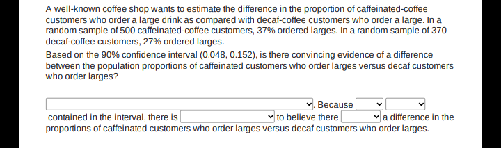 A well-known coffee shop wants to estimate the difference in the proportion of caffeinated-coffee
customers who order a large drink as compared with decaf-coffee customers who order a large. In a
random sample of 500 caffeinated-coffee customers, 37% ordered larges. In a random sample of 370
decaf-coffee customers, 27% ordered larges.
Based on the 90% confidence interval (0.048, 0.152), is there convincing evidence of a difference
between the population proportions of caffeinated customers who order larges versus decaf customers
who order larges?
Весause
contained in the interval, there is
proportions of caffeinated customers who order larges versus decaf customers who order larges.
to believe there
a difference in the
