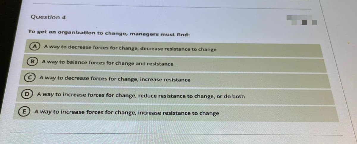 Question 4
To get an organizaton to change, managers must find:
A way to decrease forces for change, decrease resistance to change
B
A way to balance forces for change and resistance
A way to decrease forces for change, increase resistance
A way to increase forces for change, reduce resistance to change, or do both
A way to increase forces for change, increase resistance to change
