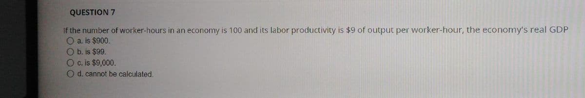 QUESTION 7
If the number of worker-hours in an economy is 100 and its labor productivity is $9 of output per worker-hour, the economy's real GDP
O a. is $900.
Ob. is $99.
Oc. is $9,000.
O d. cannot be calculated.
